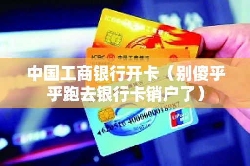 中国工商银行开卡（别傻乎乎跑去银行卡销户了）