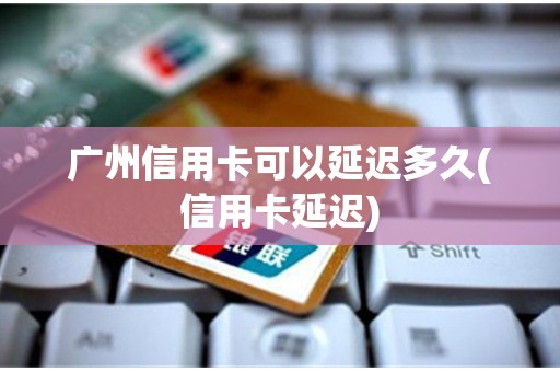 广州信用卡可以延迟多久(信用卡延迟)