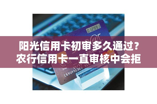 阳光信用卡初审多久通过？农行信用卡一直审核中会拒吗