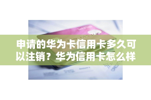 申请的华为卡信用卡多久可以注销？华为信用卡怎么样