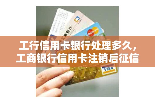 工行信用卡银行处理多久，工商银行信用卡注销后征信多久更新