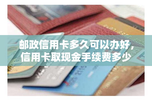 邮政信用卡多久可以办好，信用卡取现金手续费多少