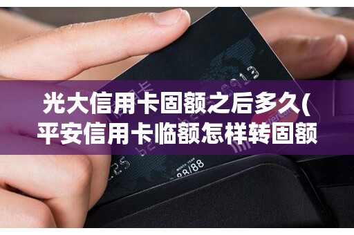 光大信用卡固额之后多久(平安信用卡临额怎样转固额)