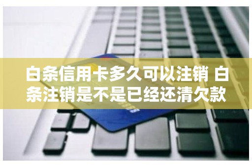 白条信用卡多久可以注销 白条注销是不是已经还清欠款