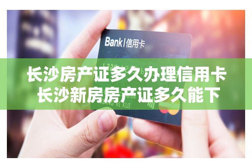 长沙房产证多久办理信用卡 长沙新房房产证多久能下来