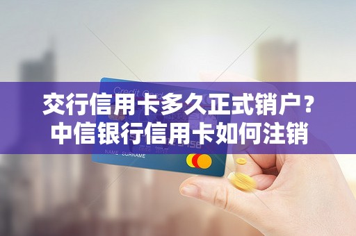 交行信用卡多久正式销户？中信银行信用卡如何注销