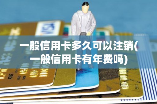 一般信用卡多久可以注销(一般信用卡有年费吗)
