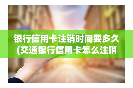 银行信用卡注销时间要多久(交通银行信用卡怎么注销)