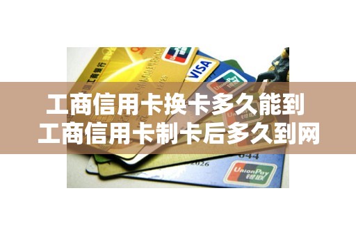 工商信用卡换卡多久能到 工商信用卡制卡后多久到网点