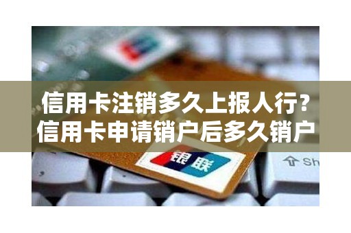 信用卡注销多久上报人行？信用卡申请销户后多久销户