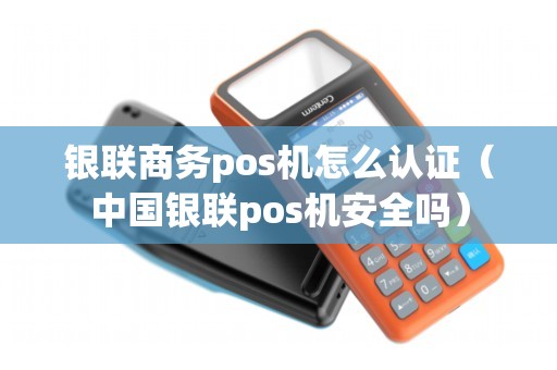 银联商务pos机怎么认证（中国银联pos机安全吗）