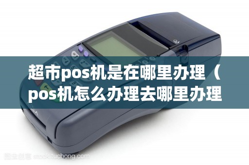 超市pos机是在哪里办理（pos机怎么办理去哪里办理）