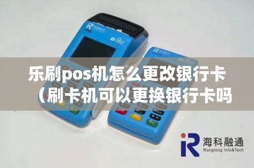 乐刷pos机怎么更改银行卡（刷卡机可以更换银行卡吗）