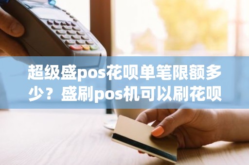 超级盛pos花呗单笔限额多少？盛刷pos机可以刷花呗吗有用吗