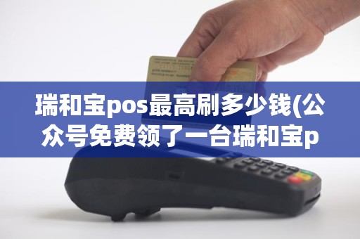 瑞和宝pos最高刷多少钱(公众号免费领了一台瑞和宝pos机谁知道它的到账时间)