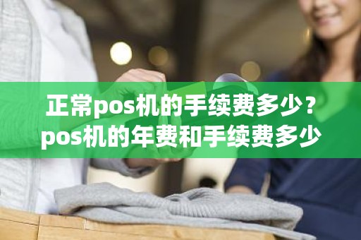 正常pos机的手续费多少？pos机的年费和手续费多少