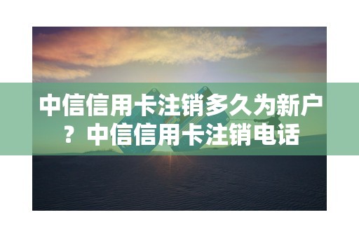 中信信用卡注销多久为新户？中信信用卡注销电话
