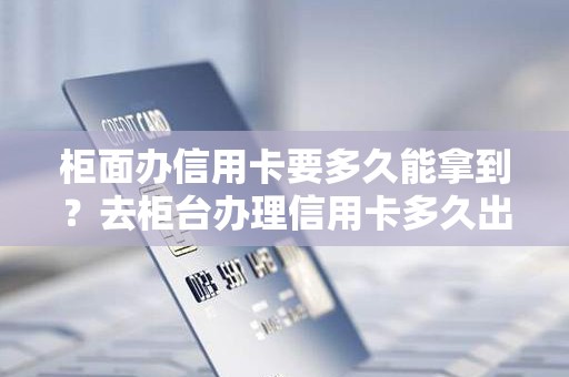 柜面办信用卡要多久能拿到？去柜台办理信用卡多久出卡