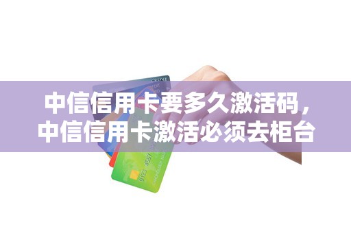 中信信用卡要多久激活码，中信信用卡激活必须去柜台吗