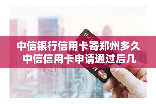 中信银行信用卡寄郑州多久 中信信用卡申请通过后几天收到卡
