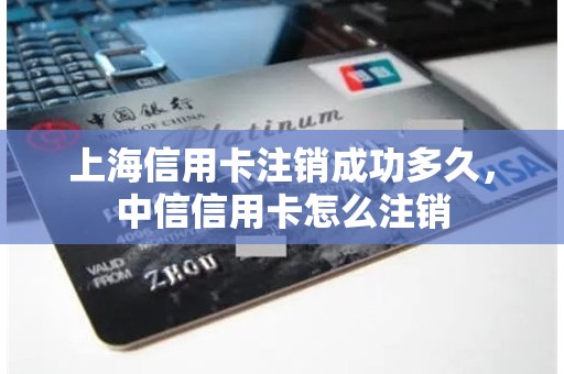 上海信用卡注销成功多久，中信信用卡怎么注销