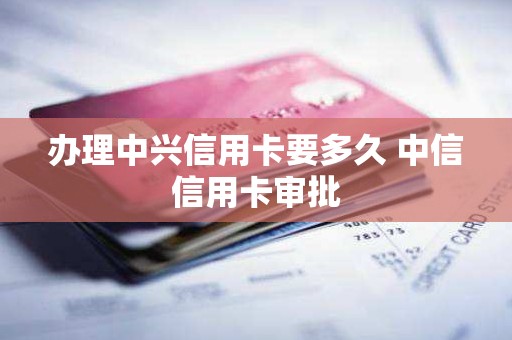 办理中兴信用卡要多久 中信信用卡审批