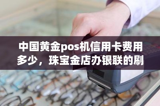 中国黄金pos机信用卡费用多少，珠宝金店办银联的刷卡机刷卡手续费是多少