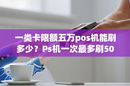 一类卡限额五万pos机能刷多少？Ps机一次最多刷500元怎么回事
