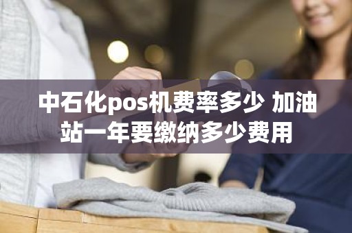 中石化pos机费率多少 加油站一年要缴纳多少费用