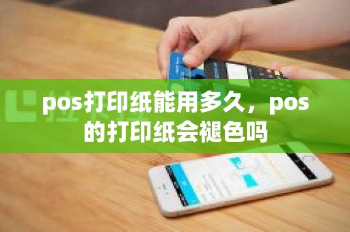 pos打印纸能用多久，pos的打印纸会褪色吗