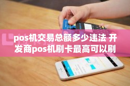 pos机交易总额多少违法 开发商pos机刷卡最高可以刷多少金额