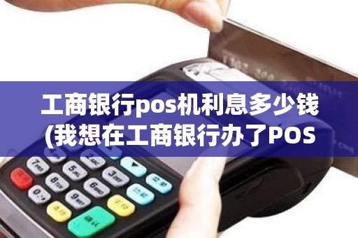 工商银行pos机利息多少钱(我想在工商银行办了POS机请问有具体的收费标准吗)