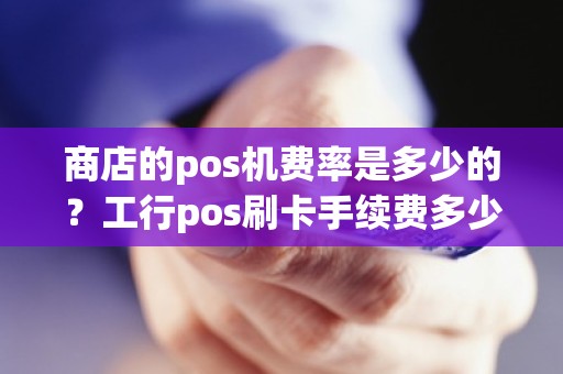 商店的pos机费率是多少的？工行pos刷卡手续费多少