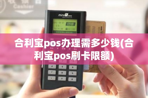 合利宝pos办理需多少钱(合利宝pos刷卡限额) 合利宝pos办理需多少钱(合利宝pos刷卡限额)