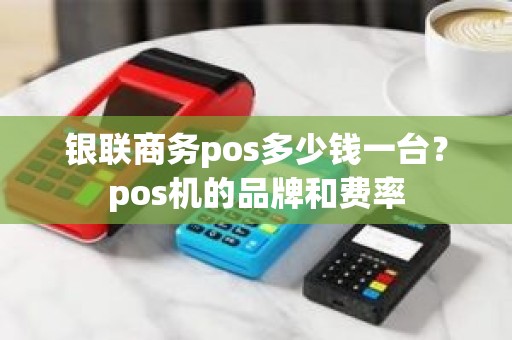 银联商务pos多少钱一台？pos机的品牌和费率