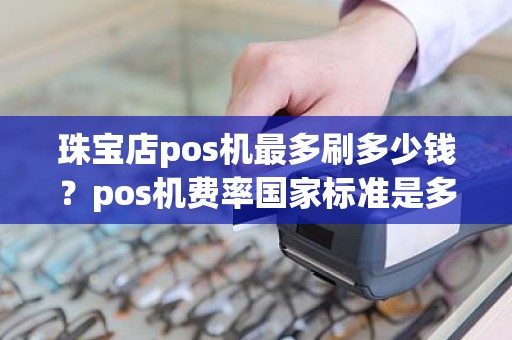 珠宝店pos机最多刷多少钱？pos机费率国家标准是多少