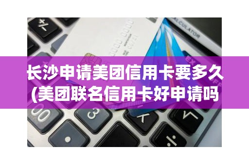 长沙申请美团信用卡要多久(美团联名信用卡好申请吗)