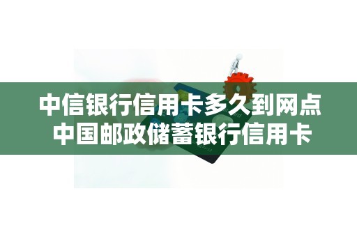 中信银行信用卡多久到网点 中国邮政储蓄银行信用卡