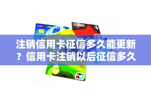 注销信用卡征信多久能更新？信用卡注销以后征信多久消除
