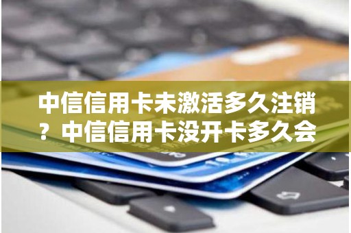 中信信用卡未激活多久注销？中信信用卡没开卡多久会注销