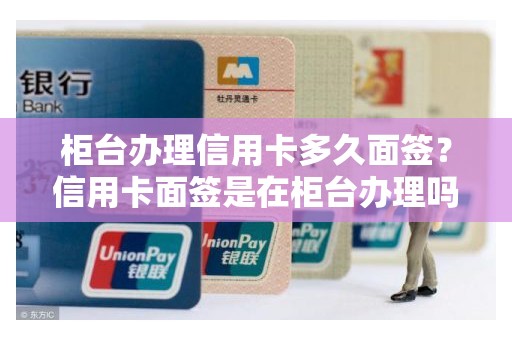 柜台办理信用卡多久面签？信用卡面签是在柜台办理吗