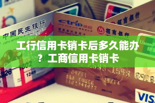 工行信用卡销卡后多久能办？工商信用卡销卡