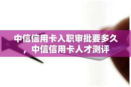 中信信用卡入职审批要多久，中信信用卡人才测评