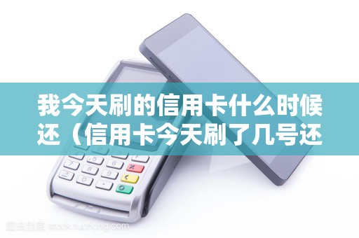 我今天刷的信用卡什么时候还（信用卡今天刷了几号还）