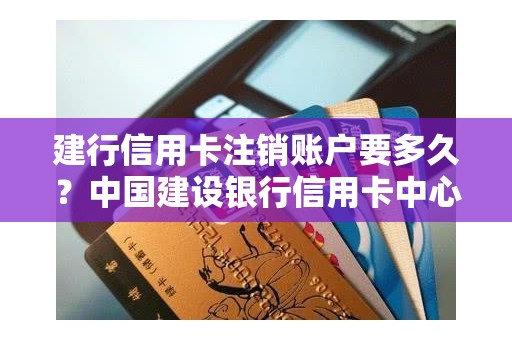 建行信用卡注销账户要多久？中国建设银行信用卡中心