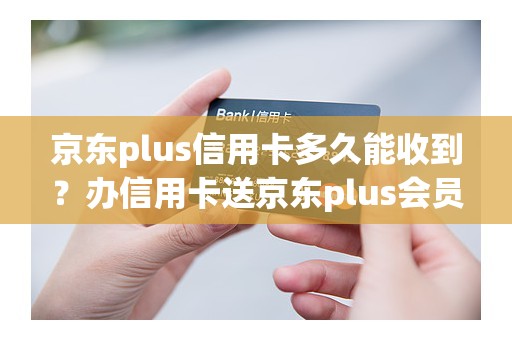 京东plus信用卡多久能收到？办信用卡送京东plus会员