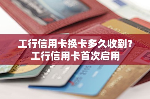 工行信用卡换卡多久收到？工行信用卡首次启用