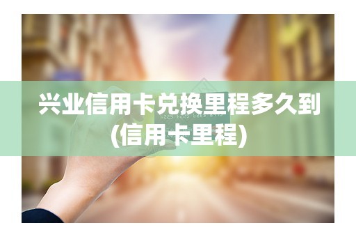 兴业信用卡兑换里程多久到(信用卡里程)