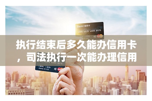 执行结束后多久能办信用卡，司法执行一次能办理信用卡吗
