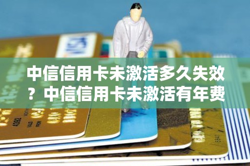 中信信用卡未激活多久失效？中信信用卡未激活有年费吗